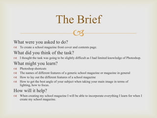 The Brief

What were you asked to do?
 To create a school magazine front cover and contents page.

What did you think of the task?
 I thought the task was going to be slightly difficult as I had limited knowledge of Photoshop.

What might you learn?





Photoshop shortcuts
The names of different features of a generic school magazine or magazine in general
How to lay out the different features of a school magazine
How to get the best angle of your subject when taking your main image in terms of
lighting, how to focus.

How will it help?
 When creating my school magazine I will be able to incorporate everything I learn for when I
create my school magazine.

 