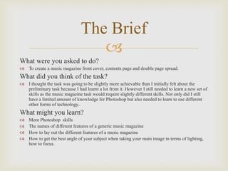 The Brief

What were you asked to do?
 To create a music magazine front cover, contents page and double page spread.

What did you think of the task?
 I thought the task was going to be slightly more achievable than I initially felt about the
preliminary task because I had learnt a lot from it. However I still needed to learn a new set of
skills as the music magazine task would require slightly different skills. Not only did I still
have a limited amount of knowledge for Photoshop but also needed to learn to use different
other forms of technology..

What might you learn?





More Photoshop skills
The names of different features of a generic music magazine
How to lay out the different features of a music magazine
How to get the best angle of your subject when taking your main image in terms of lighting,
how to focus.

 