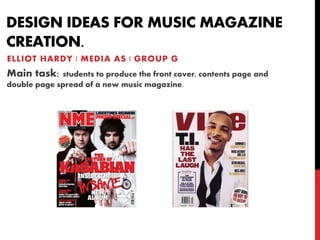 DESIGN IDEAS FOR MUSIC MAGAZINE
CREATION.
ELLIOT HARDY | MEDIA AS | GROUP G
Main task: students to produce the front cover, contents page and
double page spread of a new music magazine.
 