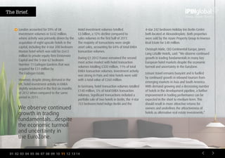 01 02 03 04 05 06 07 08 09 10 11 12 13 14
Hotel investment volumes totalled
£3 billion, a 12% decline compared to
sales volumes in the first half of 2011.
The majority of transactions were single
asset sales, accounting for 64% of total EMEA
transaction volumes.
During Q1 2012 France remained the second
most active market with hotel transaction
volumes totalling £320 million, 11% of total
EMEA transaction volumes. Investment activity
was strong in Paris and nine hotels were sold
with a total value of £260 million.
In Germany, hotel transaction volumes totalled
£140 million, 5% of total EMEA transaction
volumes. Significant transactions included a
portfolio sale of two hotels in Berlin, the 4-star
153 bedroom Hotel Indigo Berlin and the
4-star 242 bedroom Holiday Inn Berlin Centre
both located at Alexanderplatz. Both properties
were sold by the Azure Property Group to Invesco
Real Estate for £48 million.
Christoph Härle, CEO Continental Europe, Jones
Lang LaSalle Hotels, said: “We observe continued
growth in trading fundamentals in many key
European hotel markets despite the economic
turmoil and uncertainty in the EuroZone.
Leisure travel remains buoyant and is fuelled
by continued growth in inbound tourism from
emerging markets in Asia and South America.
With demand growing and a decreasing number
of hotels in the development pipeline, a further
improvement in trading performance can be
expected in the short to medium term. This
should result in more attractive returns for
owners and underlines the attractiveness of
hotels as alternative real estate investments.”
We observe continued
growth in trading
fundamentals…despite
the economic turmoil
and uncertainty in
the EuroZone.
London accounted for 59% of UK
investment volumes or £632 million,
where activity was primarily driven by the
acquisition of eight upscale hotels in the
capital, including the 4-star 208 bedroom
Hoxton hotel which was sold for £64.5
million to private equity firm Ennismore
Capital and the 5-star 62 bedroom
Number 11 Cadogan Gardens that was
acquired for £31 million by
The Cadogan Estate.
However, despite strong demand in the
UK, hotel investment activity in EMEA
slightly weakened in the first six months
of 2012 when compared to the same
period in 2011.
The Brief.
 
 