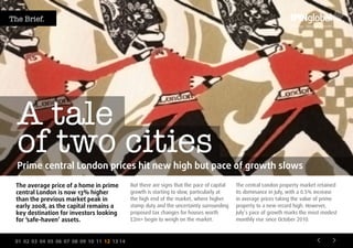 01 02 03 04 05 06 07 08 09 10 11 12 13 14
A tale
of two cities
But there are signs that the pace of capital
growth is starting to slow, particularly at
the high end of the market, where higher
stamp duty and the uncertainty surrounding
proposed tax changes for houses worth
£2m+ begin to weigh on the market.
The central London property market retained
its dominance in July, with a 0.5% increase
in average prices taking the value of prime
property to a new record high. However,
July’s pace of growth marks the most modest
monthly rise since October 2010.
Prime central London prices hit new high but pace of growth slows
The average price of a home in prime
central London is now 13% higher
than the previous market peak in
early 2008, as the capital remains a
key destination for investors looking
for ‘safe-haven’ assets.
The Brief.
 
 