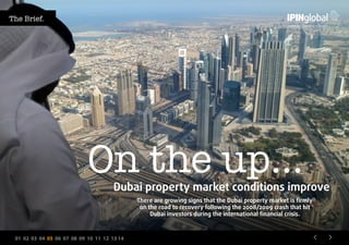 01 02 03 04 05 06 07 08 09 10 11 12 13 14
Dubai property market conditions improve
On the up…
There are growing signs that the Dubai property market is firmly
on the road to recovery following the 2008/2009 crash that hit
Dubai investors during the international financial crisis.
The Brief.
 
 
