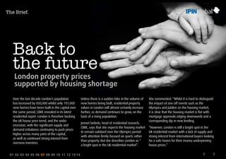 01 02 03 04 05 06 07 08 09 10 11 12 13 14
Back to
the future
London property prices
supported by housing shortage
Over the last decade London’s population
has increased by 850,000 whilst only 197,000
new homes have been built in the capital over
the same period, CBRE revealed in its latest
residential report. London is therefore bucking
the UK house price trend, and the wider
recession, with the significant supply and
demand imbalance continuing to push prices
higher across many parts of the capital,
as well as continued strong interest from
overseas investors.
Unless there is a sudden hike in the volume of
new homes being built, residential property
values in London will almost certainly increase
further, as demand continues to grow, on the
back of a rising population.
Jennet Siebrits, head of residential research,
CBRE, says that she expects the housing market
to remain subdued over the Olympics period
with attention firmly focused on sports rather
than property. But she describes London as “
a bright spot in the UK residential market”.
She commented: “Whilst it is hard to distinguish
the impact of one-off events such as the
Olympics and Jubilee on the housing market,
it is clear that the housing market is flat with
mortgage approvals edging downwards and a
corresponding dip in new lending.
“However, London is still a bright spot in the
UK residential market with a lack of supply and
strong interest from international buyers looking
for a safe haven for their money underpinning
house prices.”
The Brief.
 
 