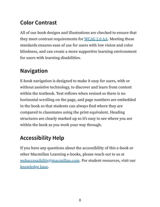 Color Contrast
All of our book designs and illustrations are checked to ensure that
they meet contrast requirements for WCAG 2.0 AA. Meeting these
standards ensures ease of use for users with low vision and color
blindness, and can create a more supportive learning environment
for users with learning disabilities.
Navigation
E-book navigation is designed to make it easy for users, with or
without assistive technology, to discover and learn from content
within the textbook. Text reflows when resized so there is no
horizontal scrolling on the page, and page numbers are embedded
in the book so that students can always find where they are
compared to classmates using the print equivalent. Heading
structures are clearly marked up so it’s easy to see where you are
within the book as you work your way through.
Accessibility Help
If you have any questions about the accessibility of this e-book or
other Macmillan Learning e-books, please reach out to us at
webaccessibility@macmillan.com. For student resources, visit our
knowledge base.
8
 