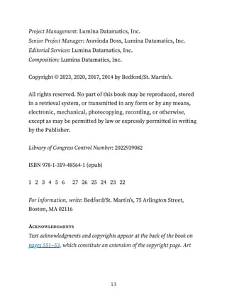 Project Management: Lumina Datamatics, Inc.
Senior Project Manager: Aravinda Doss, Lumina Datamatics, Inc.
Editorial Services: Lumina Datamatics, Inc.
Composition: Lumina Datamatics, Inc.
Copyright © 2023, 2020, 2017, 2014 by Bedford/St. Martin’s.
All rights reserved. No part of this book may be reproduced, stored
in a retrieval system, or transmitted in any form or by any means,
electronic, mechanical, photocopying, recording, or otherwise,
except as may be permitted by law or expressly permitted in writing
by the Publisher.
Library of Congress Control Number: 2022939082
ISBN 978-1-319-48564-1 (epub)
1 2 3 4 5 6 27 26 25 24 23 22
For information, write: Bedford/St. Martin’s, 75 Arlington Street,
Boston, MA 02116
Acknowledgments
Text acknowledgments and copyrights appear at the back of the book on
pages 551–53, which constitute an extension of the copyright page. Art
13
 