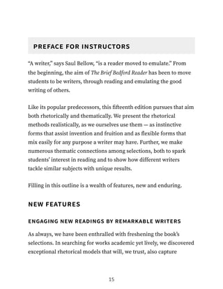preface for instructors
“A writer,” says Saul Bellow, “is a reader moved to emulate.” From
the beginning, the aim of The Brief Bedford Reader has been to move
students to be writers, through reading and emulating the good
writing of others.
Like its popular predecessors, this fifteenth edition pursues that aim
both rhetorically and thematically. We present the rhetorical
methods realistically, as we ourselves use them — as instinctive
forms that assist invention and fruition and as flexible forms that
mix easily for any purpose a writer may have. Further, we make
numerous thematic connections among selections, both to spark
students’ interest in reading and to show how different writers
tackle similar subjects with unique results.
Filling in this outline is a wealth of features, new and enduring.
new features
engaging new readings by remarkable writers
As always, we have been enthralled with freshening the book’s
selections. In searching for works academic yet lively, we discovered
exceptional rhetorical models that will, we trust, also capture
15
 