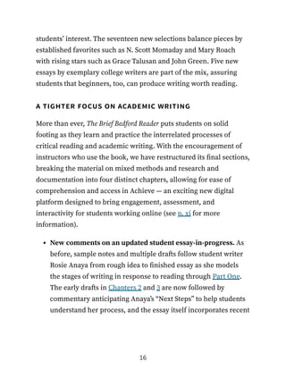 students’ interest. The seventeen new selections balance pieces by
established favorites such as N. Scott Momaday and Mary Roach
with rising stars such as Grace Talusan and John Green. Five new
essays by exemplary college writers are part of the mix, assuring
students that beginners, too, can produce writing worth reading.
a tighter focus on academic writing
More than ever, The Brief Bedford Reader puts students on solid
footing as they learn and practice the interrelated processes of
critical reading and academic writing. With the encouragement of
instructors who use the book, we have restructured its final sections,
breaking the material on mixed methods and research and
documentation into four distinct chapters, allowing for ease of
comprehension and access in Achieve — an exciting new digital
platform designed to bring engagement, assessment, and
interactivity for students working online (see p. xi for more
information).
New comments on an updated student essay-in-progress. As
before, sample notes and multiple drafts follow student writer
Rosie Anaya from rough idea to finished essay as she models
the stages of writing in response to reading through Part One.
The early drafts in Chapters 2 and 3 are now followed by
commentary anticipating Anaya’s “Next Steps” to help students
understand her process, and the essay itself incorporates recent
16
 