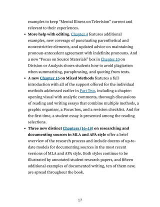 examples to keep “Mental Illness on Television” current and
relevant to their experiences.
More help with editing. Chapter 4 features additional
examples, new coverage of punctuating parenthetical and
nonrestrictive elements, and updated advice on maintaining
pronoun-antecedent agreement with indefinite pronouns. And
a new “Focus on Source Materials” box in Chapter 10 on
Division or Analysis shows students how to avoid plagiarism
when summarizing, paraphrasing, and quoting from texts.
A new Chapter 15 on Mixed Methods features a full
introduction with all of the support offered for the individual
methods addressed earlier in Part Two, including a chapter-
opening visual with analytic comments, thorough discussions
of reading and writing essays that combine multiple methods, a
graphic organizer, a Focus box, and a revision checklist. And for
the first time, a student essay is presented among the reading
selections.
Three new distinct Chapters (16–18) on researching and
documenting sources in MLA and APA style offer a brief
overview of the research process and include dozens of up-to-
date models for documenting sources in the most recent
versions of MLA and APA style. Both styles continue to be
illustrated by annotated student research papers, and fifteen
additional examples of documented writing, ten of them new,
are spread throughout the book.
17
 