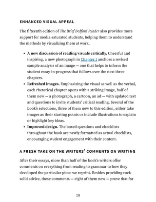 enhanced visual appeal
The fifteenth edition of The Brief Bedford Reader also provides more
support for media-saturated students, helping them to understand
the methods by visualizing them at work.
A new discussion of reading visuals critically. Cheerful and
inspiring, a new photograph in Chapter 1 anchors a revised
sample analysis of an image — one that helps to inform the
student essay-in-progress that follows over the next three
chapters.
Refreshed images. Emphasizing the visual as well as the verbal,
each rhetorical chapter opens with a striking image, half of
them new — a photograph, a cartoon, an ad — with updated text
and questions to invite students’ critical reading. Several of the
book’s selections, three of them new to this edition, either take
images as their starting points or include illustrations to explain
or highlight key ideas.
Improved design. The boxed questions and checklists
throughout the book are newly formatted as actual checklists,
encouraging student engagement with their content.
a fresh take on the writers’ comments on writing
After their essays, more than half of the book’s writers offer
comments on everything from reading to grammar to how they
developed the particular piece we reprint. Besides providing rock-
solid advice, these comments — eight of them new — prove that for
18
 