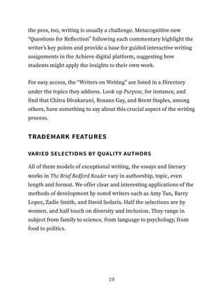 the pros, too, writing is usually a challenge. Metacognitive new
“Questions for Reflection” following each commentary highlight the
writer’s key points and provide a base for guided interactive writing
assignments in the Achieve digital platform, suggesting how
students might apply the insights to their own work.
For easy access, the “Writers on Writing” are listed in a Directory
under the topics they address. Look up Purpose, for instance, and
find that Chitra Divakaruni, Roxane Gay, and Brent Staples, among
others, have something to say about this crucial aspect of the writing
process.
trademark features
varied selections by quality authors
All of them models of exceptional writing, the essays and literary
works in The Brief Bedford Reader vary in authorship, topic, even
length and format. We offer clear and interesting applications of the
methods of development by noted writers such as Amy Tan, Barry
Lopez, Zadie Smith, and David Sedaris. Half the selections are by
women, and half touch on diversity and inclusion. They range in
subject from family to science, from language to psychology, from
food to politics.
19
 