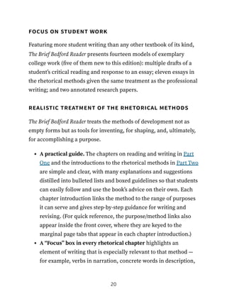 focus on student work
Featuring more student writing than any other textbook of its kind,
The Brief Bedford Reader presents fourteen models of exemplary
college work (five of them new to this edition): multiple drafts of a
student’s critical reading and response to an essay; eleven essays in
the rhetorical methods given the same treatment as the professional
writing; and two annotated research papers.
realistic treatment of the rhetorical methods
The Brief Bedford Reader treats the methods of development not as
empty forms but as tools for inventing, for shaping, and, ultimately,
for accomplishing a purpose.
A practical guide. The chapters on reading and writing in Part
One and the introductions to the rhetorical methods in Part Two
are simple and clear, with many explanations and suggestions
distilled into bulleted lists and boxed guidelines so that students
can easily follow and use the book’s advice on their own. Each
chapter introduction links the method to the range of purposes
it can serve and gives step-by-step guidance for writing and
revising. (For quick reference, the purpose/method links also
appear inside the front cover, where they are keyed to the
marginal page tabs that appear in each chapter introduction.)
A “Focus” box in every rhetorical chapter highlights an
element of writing that is especially relevant to that method —
for example, verbs in narration, concrete words in description,
20
 