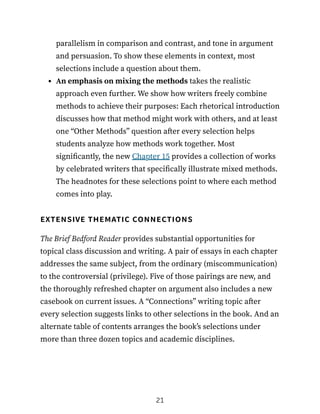 parallelism in comparison and contrast, and tone in argument
and persuasion. To show these elements in context, most
selections include a question about them.
An emphasis on mixing the methods takes the realistic
approach even further. We show how writers freely combine
methods to achieve their purposes: Each rhetorical introduction
discusses how that method might work with others, and at least
one “Other Methods” question after every selection helps
students analyze how methods work together. Most
significantly, the new Chapter 15 provides a collection of works
by celebrated writers that specifically illustrate mixed methods.
The headnotes for these selections point to where each method
comes into play.
extensive thematic connections
The Brief Bedford Reader provides substantial opportunities for
topical class discussion and writing. A pair of essays in each chapter
addresses the same subject, from the ordinary (miscommunication)
to the controversial (privilege). Five of those pairings are new, and
the thoroughly refreshed chapter on argument also includes a new
casebook on current issues. A “Connections” writing topic after
every selection suggests links to other selections in the book. And an
alternate table of contents arranges the book’s selections under
more than three dozen topics and academic disciplines.
21
 