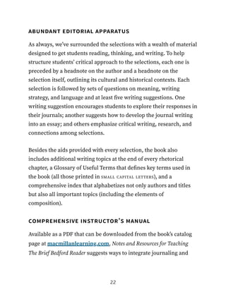 abundant editorial apparatus
As always, we’ve surrounded the selections with a wealth of material
designed to get students reading, thinking, and writing. To help
structure students’ critical approach to the selections, each one is
preceded by a headnote on the author and a headnote on the
selection itself, outlining its cultural and historical contexts. Each
selection is followed by sets of questions on meaning, writing
strategy, and language and at least five writing suggestions. One
writing suggestion encourages students to explore their responses in
their journals; another suggests how to develop the journal writing
into an essay; and others emphasize critical writing, research, and
connections among selections.
Besides the aids provided with every selection, the book also
includes additional writing topics at the end of every rhetorical
chapter, a Glossary of Useful Terms that defines key terms used in
the book (all those printed in small capital letters), and a
comprehensive index that alphabetizes not only authors and titles
but also all important topics (including the elements of
composition).
comprehensive instructor’s manual
Available as a PDF that can be downloaded from the book’s catalog
page at macmillanlearning.com, Notes and Resources for Teaching
The Brief Bedford Reader suggests ways to integrate journaling and
22
 