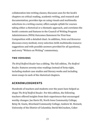 collaboration into writing classes; discusses uses for the book’s
chapters on critical reading, academic writing, and research and
documentation; provides tips on using visuals and multimedia
selections in a writing course; offers sample syllabi for courses
taking either a rhetorical or a thematic approach, and correlates the
book’s contents and features to the Council of Writing Program
Administrators (WPA) Outcomes Statement for First-Year
Composition with a detailed chart. In addition, Notes and Resources
discusses every method, every selection (with multimedia resource
suggestions and with possible answers provided for all questions),
and every “Writers on Writing” commentary.
two versions
The Brief Bedford Reader has a sibling. The full edition, The Bedford
Reader, features seventy-nine readings instead of forty-eight,
including student case studies and literary works and including
more essays in each of the rhetorical chapters.
acknowledgments
Hundreds of teachers and students over the years have helped us
shape The Brief Bedford Reader. For this edition, the following
teachers offered insights from their experiences that encouraged
worthy changes: Joe Davis III, North Iowa Community College;
Betsy M. Goetz, Riverland Community College; Andrew M. Howard,
University of the District of Columbia; David McCracken, Coker
23
 