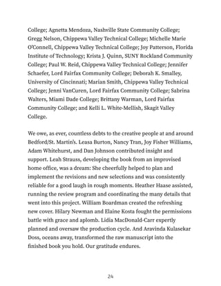 College; Agnetta Mendoza, Nashville State Community College;
Gregg Nelson, Chippewa Valley Technical College; Michelle Marie
O’Connell, Chippewa Valley Technical College; Joy Patterson, Florida
Institute of Technology; Krista J. Quinn, SUNY Rockland Community
College; Paul W. Reid, Chippewa Valley Technical College; Jennifer
Schaefer, Lord Fairfax Community College; Deborah K. Smalley,
University of Cincinnati; Marian Smith, Chippewa Valley Technical
College; Jenni VanCuren, Lord Fairfax Community College; Sabrina
Walters, Miami Dade College; Brittany Warman, Lord Fairfax
Community College; and Kelli L. White-Mellish, Skagit Valley
College.
We owe, as ever, countless debts to the creative people at and around
Bedford/St. Martin’s. Leasa Burton, Nancy Tran, Joy Fisher Williams,
Adam Whitehurst, and Dan Johnson contributed insight and
support. Leah Strauss, developing the book from an improvised
home office, was a dream: She cheerfully helped to plan and
implement the revisions and new selections and was consistently
reliable for a good laugh in rough moments. Heather Haase assisted,
running the review program and coordinating the many details that
went into this project. William Boardman created the refreshing
new cover. Hilary Newman and Elaine Kosta fought the permissions
battle with grace and aplomb. Lidia MacDonald-Carr expertly
planned and oversaw the production cycle. And Aravinda Kulasekar
Doss, oceans away, transformed the raw manuscript into the
finished book you hold. Our gratitude endures.
24
 
