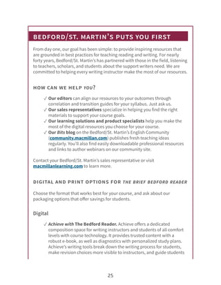 bedford/st. martin’s puts you first
From day one, our goal has been simple: to provide inspiring resources that
are grounded in best practices for teaching reading and writing. For nearly
forty years, Bedford/St. Martin’s has partnered with those in the field, listening
to teachers, scholars, and students about the support writers need. We are
committed to helping every writing instructor make the most of our resources.
how can we help you?
✓ Our editors can align our resources to your outcomes through
correlation and transition guides for your syllabus. Just ask us.
✓ Our sales representatives specialize in helping you find the right
materials to support your course goals.
✓ Our learning solutions and product specialists help you make the
most of the digital resources you choose for your course.
✓ Our Bits blog on the Bedford/St. Martin’s English Community
(community.macmillan.com) publishes fresh teaching ideas
regularly. You’ll also find easily downloadable professional resources
and links to author webinars on our community site.
Contact your Bedford/St. Martin’s sales representative or visit
macmillanlearning.com to learn more.
digital and print options for the brief bedford reader
Choose the format that works best for your course, and ask about our
packaging options that offer savings for students.
Digital
✓ Achieve with The Bedford Reader. Achieve offers a dedicated
composition space for writing instructors and students of all comfort
levels with course technology. It provides trusted content with a
robust e-book, as well as diagnostics with personalized study plans.
Achieve’s writing tools break down the writing process for students,
make revision choices more visible to instructors, and guide students
25
 