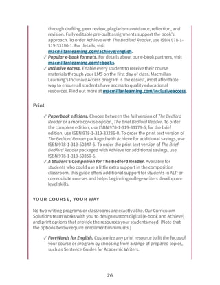 through drafting, peer review, plagiarism avoidance, reflection, and
revision. Fully editable pre-built assignments support the book’s
approach. To order Achieve with The Bedford Reader, use ISBN 978-1-
319-33180-1. For details, visit
macmillanlearning.com/achieve/english.
✓ Popular e-book formats. For details about our e-book partners, visit
macmillanlearning.com/ebooks.
✓ Inclusive Access. Enable every student to receive their course
materials through your LMS on the first day of class. Macmillan
Learning’s Inclusive Access program is the easiest, most affordable
way to ensure all students have access to quality educational
resources. Find out more at macmillanlearning.com/inclusiveaccess.
Print
✓ Paperback editions. Choose between the full version of The Bedford
Reader or a more concise option, The Brief Bedford Reader. To order
the complete edition, use ISBN 978-1-319-33179-5; for the brief
edition, use ISBN 978-1-319-33286-0. To order the print text version of
The Bedford Reader packaged with Achieve for additional savings, use
ISBN 978-1-319-50347-5. To order the print text version of The Brief
Bedford Reader packaged with Achieve for additional savings, use
ISBN 978-1-319-50350-5.
✓ A Student’s Companion for The Bedford Reader. Available for
students who could use a little extra support in the composition
classroom, this guide offers additional support for students in ALP or
co-requisite courses and helps beginning college writers develop on-
level skills.
your course, your way
No two writing programs or classrooms are exactly alike. Our Curriculum
Solutions team works with you to design custom digital (e-book and Achieve)
and print options that provide the resources your students need. (Note that
the options below require enrollment minimums.)
✓ ForeWords for English. Customize any print resource to fit the focus of
your course or program by choosing from a range of prepared topics,
such as Sentence Guides for Academic Writers.
26
 