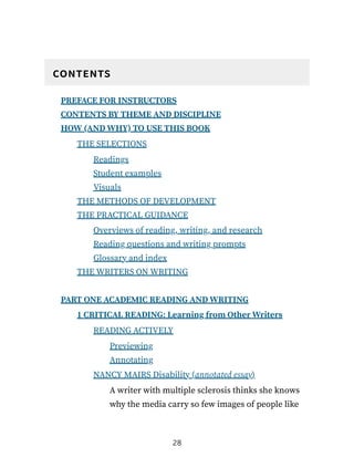 contents
PREFACE FOR INSTRUCTORS
CONTENTS BY THEME AND DISCIPLINE
HOW (AND WHY) TO USE THIS BOOK
THE SELECTIONS
Readings
Student examples
Visuals
THE METHODS OF DEVELOPMENT
THE PRACTICAL GUIDANCE
Overviews of reading, writing, and research
Reading questions and writing prompts
Glossary and index
THE WRITERS ON WRITING
PART ONE ACADEMIC READING AND WRITING
1 CRITICAL READING: Learning from Other Writers
READING ACTIVELY
Previewing
Annotating
NANCY MAIRS Disability (annotated essay)
A writer with multiple sclerosis thinks she knows
why the media carry so few images of people like
28
 