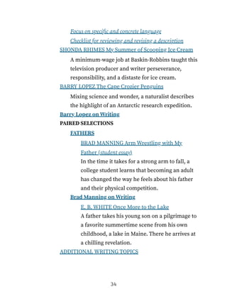 Focus on specific and concrete language
Checklist for reviewing and revising a description
SHONDA RHIMES My Summer of Scooping Ice Cream
A minimum-wage job at Baskin-Robbins taught this
television producer and writer perseverance,
responsibility, and a distaste for ice cream.
BARRY LOPEZ The Cape Crozier Penguins
Mixing science and wonder, a naturalist describes
the highlight of an Antarctic research expedition.
Barry Lopez on Writing
PAIRED SELECTIONS
FATHERS
BRAD MANNING Arm Wrestling with My
Father (student essay)
In the time it takes for a strong arm to fall, a
college student learns that becoming an adult
has changed the way he feels about his father
and their physical competition.
Brad Manning on Writing
E. B. WHITE Once More to the Lake
A father takes his young son on a pilgrimage to
a favorite summertime scene from his own
childhood, a lake in Maine. There he arrives at
a chilling revelation.
ADDITIONAL WRITING TOPICS
34
 