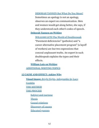 DEBORAH TANNEN But What Do You Mean?
Sometimes an apology is not an apology,
observes an expert on communication. Men
and women would get along better, she says, if
they understood each other’s codes of speech.
Deborah Tannen on Writing
WILLIAM LUTZ The World of Doublespeak
“Pavement deficiencies” (potholes) and “a
career alternative placement program” (a layoff
of workers) are but two expressions that
conceal unpleasant truths. An expert in such
doublespeak explains the types and their
effects.
William Lutz on Writing
ADDITIONAL WRITING TOPICS
12 CAUSE AND EFFECT: Asking Why
Visual Image: Bright Nights, infographic by Lucy
Conklin
THE METHOD
THE PROCESS
Subject and purpose
Thesis
Causal relations
Discovery of causes
Educated guesses
42
 