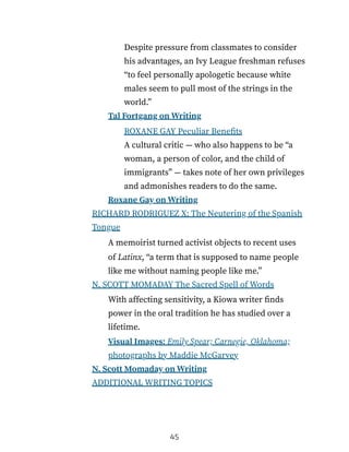 Despite pressure from classmates to consider
his advantages, an Ivy League freshman refuses
“to feel personally apologetic because white
males seem to pull most of the strings in the
world.”
Tal Fortgang on Writing
ROXANE GAY Peculiar Benefits
A cultural critic — who also happens to be “a
woman, a person of color, and the child of
immigrants” — takes note of her own privileges
and admonishes readers to do the same.
Roxane Gay on Writing
RICHARD RODRIGUEZ X: The Neutering of the Spanish
Tongue
A memoirist turned activist objects to recent uses
of Latinx, “a term that is supposed to name people
like me without naming people like me.”
N. SCOTT MOMADAY The Sacred Spell of Words
With affecting sensitivity, a Kiowa writer finds
power in the oral tradition he has studied over a
lifetime.
Visual Images: Emily Spear; Carnegie, Oklahoma;
photographs by Maddie McGarvey
N. Scott Momaday on Writing
ADDITIONAL WRITING TOPICS
45
 