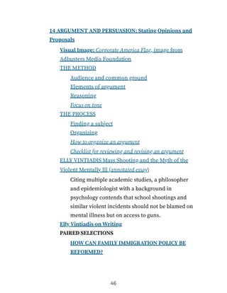 14 ARGUMENT AND PERSUASION: Stating Opinions and
Proposals
Visual Image: Corporate America Flag, image from
Adbusters Media Foundation
THE METHOD
Audience and common ground
Elements of argument
Reasoning
Focus on tone
THE PROCESS
Finding a subject
Organizing
How to organize an argument
Checklist for reviewing and revising an argument
ELLY VINTIADIS Mass Shooting and the Myth of the
Violent Mentally Ill (annotated essay)
Citing multiple academic studies, a philosopher
and epidemiologist with a background in
psychology contends that school shootings and
similar violent incidents should not be blamed on
mental illness but on access to guns.
Elly Vintiadis on Writing
PAIRED SELECTIONS
HOW CAN FAMILY IMMIGRATION POLICY BE
REFORMED?
46
 