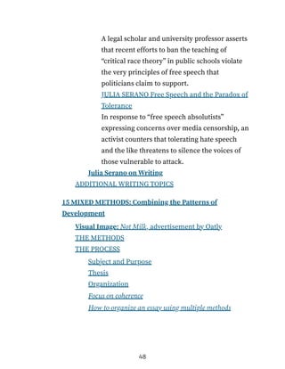 A legal scholar and university professor asserts
that recent efforts to ban the teaching of
“critical race theory” in public schools violate
the very principles of free speech that
politicians claim to support.
JULIA SERANO Free Speech and the Paradox of
Tolerance
In response to “free speech absolutists”
expressing concerns over media censorship, an
activist counters that tolerating hate speech
and the like threatens to silence the voices of
those vulnerable to attack.
Julia Serano on Writing
ADDITIONAL WRITING TOPICS
15 MIXED METHODS: Combining the Patterns of
Development
Visual Image: Not Milk, advertisement by Oatly
THE METHODS
THE PROCESS
Subject and Purpose
Thesis
Organization
Focus on coherence
How to organize an essay using multiple methods
48
 