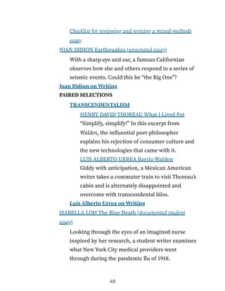 Checklist for reviewing and revising a mixed-methods
essay
JOAN DIDION Earthquakes (annotated essay)
With a sharp eye and ear, a famous Californian
observes how she and others respond to a series of
seismic events. Could this be “the Big One”?
Joan Didion on Writing
PAIRED SELECTIONS
TRANSCENDENTALISM
HENRY DAVID THOREAU What I Lived For
“Simplify, simplify!” In this excerpt from
Walden, the influential poet-philosopher
explains his rejection of consumer culture and
the new technologies that came with it.
LUIS ALBERTO URREA Barrio Walden
Giddy with anticipation, a Mexican American
writer takes a commuter train to visit Thoreau’s
cabin and is alternately disappointed and
overcome with transcendental bliss.
Luis Alberto Urrea on Writing
ISABELLA LOH The Blue Death (documented student
essay)
Looking through the eyes of an imagined nurse
inspired by her research, a student writer examines
what New York City medical providers went
through during the pandemic flu of 1918.
49
 