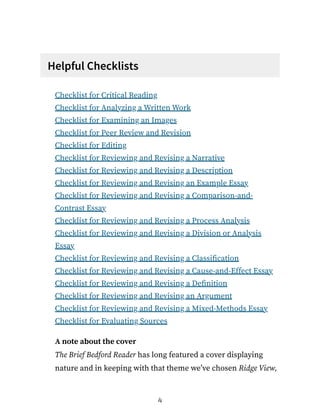 Helpful Checklists
Checklist for Critical Reading
Checklist for Analyzing a Written Work
Checklist for Examining an Images
Checklist for Peer Review and Revision
Checklist for Editing
Checklist for Reviewing and Revising a Narrative
Checklist for Reviewing and Revising a Description
Checklist for Reviewing and Revising an Example Essay
Checklist for Reviewing and Revising a Comparison-and-
Contrast Essay
Checklist for Reviewing and Revising a Process Analysis
Checklist for Reviewing and Revising a Division or Analysis
Essay
Checklist for Reviewing and Revising a Classification
Checklist for Reviewing and Revising a Cause-and-Effect Essay
Checklist for Reviewing and Revising a Definition
Checklist for Reviewing and Revising an Argument
Checklist for Reviewing and Revising a Mixed-Methods Essay
Checklist for Evaluating Sources
A note about the cover
The Brief Bedford Reader has long featured a cover displaying
nature and in keeping with that theme we’ve chosen Ridge View,
4
 