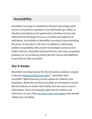 Accessibility
Macmillan Learning is committed to the goal of providing equal
access to all products regardless of an individual’s age, ability, or
situation and embraces the opportunity to develop services and
information technologies that are accessible and usable by all
individuals. Accessibility at Macmillan Learning is about extending
the power of education to all users. In addition to addressing
product compatibility with assistive technologies such as screen
reader software, alternative keyboard devices, and voice recognition
products, we are working to ensure that the content and platforms
we provide are fully accessible.
Our E-books
Macmillan Learning became the first education solutions company
to become Global Certified Accessible , providing “born
accessible” digital learning (e-book) options for students with
disabilities. Books that are born accessible are developed to ensure
that all students, no matter their ability, have the same access to
information. This is increasingly important for students and
instructors, as more than one out of every ten students who attends
college has a disability.
tm
6
 