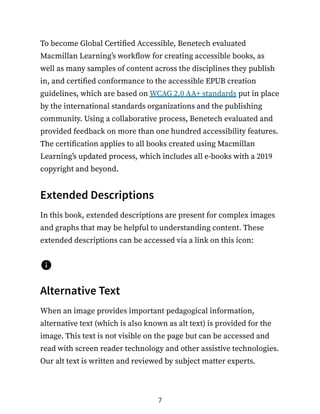 To become Global Certified Accessible, Benetech evaluated
Macmillan Learning’s workflow for creating accessible books, as
well as many samples of content across the disciplines they publish
in, and certified conformance to the accessible EPUB creation
guidelines, which are based on WCAG 2.0 AA+ standards put in place
by the international standards organizations and the publishing
community. Using a collaborative process, Benetech evaluated and
provided feedback on more than one hundred accessibility features.
The certification applies to all books created using Macmillan
Learning’s updated process, which includes all e-books with a 2019
copyright and beyond.
Extended Descriptions
In this book, extended descriptions are present for complex images
and graphs that may be helpful to understanding content. These
extended descriptions can be accessed via a link on this icon:
Alternative Text
When an image provides important pedagogical information,
alternative text (which is also known as alt text) is provided for the
image. This text is not visible on the page but can be accessed and
read with screen reader technology and other assistive technologies.
Our alt text is written and reviewed by subject matter experts.
7
 