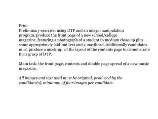 Print
Preliminary exercise: using DTP and an image manipulation
program, produce the front page of a new school/college
magazine, featuring a photograph of a student in medium close-up plus
some appropriately laid-out text and a masthead. Additionally candidates
must produce a mock-up of the layout of the contents page to demonstrate
their grasp of DTP.

Main task: the front page, contents and double page spread of a new music
magazine.

All images and text used must be original, produced by the
candidate(s), minimum of four images per candidate.
 