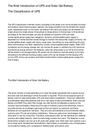 The Brief Introduction of UPS and Solar Gel Battery

The Classification of UPS



The UPS classification methods varied, according to the power size can be divided into large
and medium-sized mistress power capacity; the output waveform can be divided into square
wave, trapezoidal wave or sine wave; according to the input and output can be divided into
single phase into single-phase, three-phase to single-phase or three-phase to three-phase;
according to the work principle can also be divided into dynamic UPS and static
uninterrupted power supply two categories. Dynamic uninterruptible power supply is
dependent on inertial flywheel stored energy to maintain the load power supply continuity, the
uninterruptible power supply with heavy, large noise, low efficiency, long switching time and
other shortcomings, has been replaced by a static uninterruptable power supply. Static UPS
to batteries as the energy storage tool, city normal AC power is rectified into a DC electrical
and electrical energy stored in the batteries, when the utility power is cut off by the inverter
will be stored in the storage battery DC power into AC power to maintain power to the load.
According to the different working modes, static UPS can be divided into the backup UPS,
on-line UPS, online ups systems and Delta transformation uninterrupted power supply four
kind of types.




The Brief Introduction of Solar Gel Battery




The prime function of solar gel battery is to store the power generated from a power source
like solar rack and discharge it when the power is required. There are two popular types of
battery used for solar photovoltaic (PV) and wind turbine installations. These are called GEL
and Absorbed Glass Mat batteries and are in fact types of lead acid batteries. Both solar gel
battery and AGM They store their charge very well and do not degrade as easily as the
common lead acid battery. Because of the type of material used as the electrolyte, there is
very little chance of a hydrogen gas build up that can lead to an explosion and these
batteries do not experience corrosion. They are very safe batteries and are therefore ideally
suited to solar PV and wind turbine installations. These are well proven technologies that
have been in use for a long time. Therefore, what players offer as new batteries are modified
versions with added features, while the technology remains the same. The batteries in solar
photovoltaic systems can last up to 20 years with proper care. Most solar rack systems use a
set of deep-cycle, flooded lead-acid batteries. Each battery is essentially a box of lead plates
surrounded by battery acid, composed of distilled water and sulfuric acid.
 