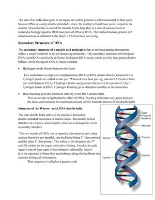 The size of an individual gene or an organism's entire genome is often measured in base pairs
because DNA is usually double-stranded. Hence, the number of total base pairs is equal to the
number of nucleotides in one of the strands A kilo base (kb) is a unit of measurement in
molecular biology equal to 1000 base pairs of DNA or RNA. The haploid human genome (23
chromosomes) is estimated to be about 3.2 billion base pairs long
Secondary Structure of DNA
The secondary structure of a nucleic acid molecule refers to the base pairing interactions
within a single molecule or set of interacting molecules. The secondary structures of biological
DNA's and RNA's tend to be different: biological DNA mostly exists as fully base paired double
helices, while biological RNA is single stranded
 Hydrogen bonds formed between the bases
Two nucleotides on opposite complementary DNA or RNA strands that are connected via
hydrogen bonds are called a base pair. Watson-Crick base pairing, adenine (A) forms a base
pair with thymine (T) by 2 hydrogen bonds and guanine (G) pairs with cytosine (C) by 3
hydrogen bonds in DNA. Hydrogen bonding gives structural stability to the molecules
 Base Stacking provides chemical stability to the DNA double helix
This occurs due to hydrophobic effect of DNA. Stacking eliminates any gapes between
the bases and excludes the maximum amount of h20 from the interior of the double helix
Structure of the Watson –crick DNA double helix
The term double helix refers to the structure formed by
double-stranded molecules of nucleic acids .The double helical
structure of a nucleic acid complex arises as a consequence of its
secondary structure
The two strands of DNA run in opposite directions to each other
and are therefore anti-parallel, one backbone being 3′ (three prime)
and the other 5′ (five prime). This refers to the direction the 3rd
and 5th carbon on the sugar molecule is facing. Attached to each
sugar is one of four types of nucleobases (informally, bases).
It is the sequence of these four nucleobases along the backbone that
encodes biological information.
That sequence is called as a genetic code
 