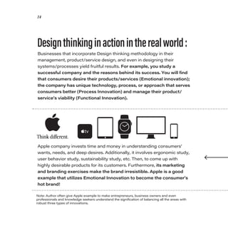 14
Businesses that incorporate Design thinking methodology in their
management, product/service design, and even in designing their
systems/processes yield fruitful results. For example, you study a
successful company and the reasons behind its success. You will find
that consumers desire their products/services (Emotional innovation);
the company has unique technology, process, or approach that serves
consumers better (Process Innovation) and manage their product/
service’s viability (Functional Innovation).
Note: Author often give Apple example to make entrepreneurs, business owners and even
professionals and knowledge seekers understand the signification of balancing all the areas with
robust three types of innovations.
Designthinkinginactionintherealworld:
Apple company invests time and money in understanding consumers’
wants, needs, and deep desires. Additionally, it involves ergonomic study,
user behavior study, sustainability study, etc. Then, to come up with
highly desirable products for its customers. Furthermore, its marketing
and branding exercises make the brand irresistible. Apple is a good
example that utilizes Emotional Innovation to become the consumer’s
hot brand!
 