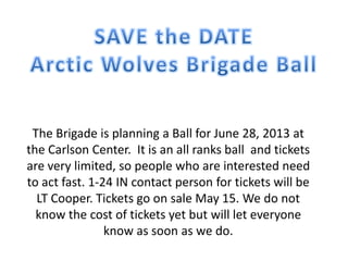 The Brigade is planning a Ball for June 28, 2013 at
the Carlson Center. It is an all ranks ball and tickets
are very limited, so people who are interested need
to act fast. 1-24 IN contact person for tickets will be
LT Cooper. Tickets go on sale May 15. We do not
know the cost of tickets yet but will let everyone
know as soon as we do.
 