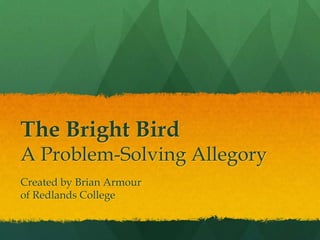 The Bright Bird
A Problem-Solving Allegory
Created by Brian Armour
of Redlands College
 
