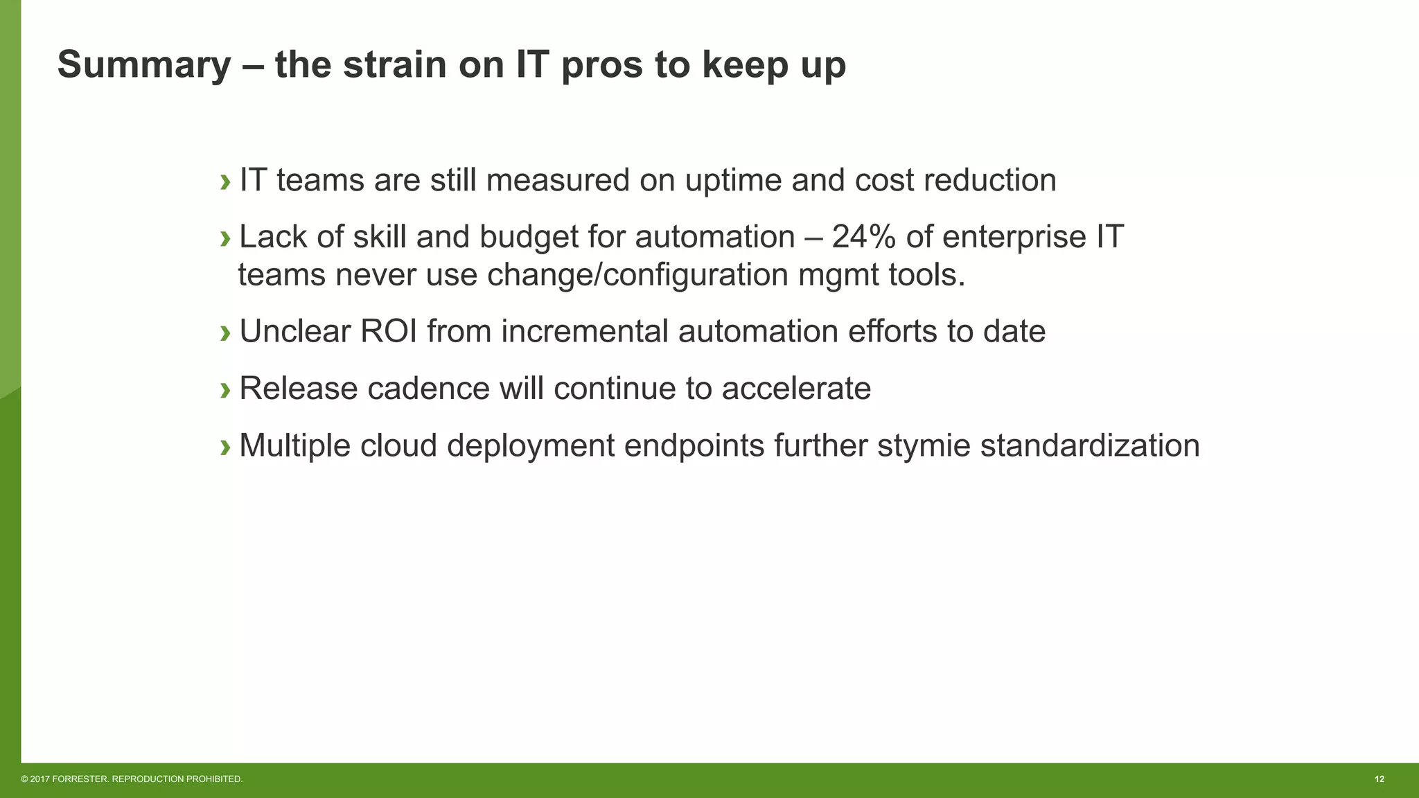 12© 2017 FORRESTER. REPRODUCTION PROHIBITED.
Summary – the strain on IT pros to keep up
› IT teams are still measured on uptime and cost reduction
› Lack of skill and budget for automation – 24% of enterprise IT
teams never use change/configuration mgmt tools.
› Unclear ROI from incremental automation efforts to date
› Release cadence will continue to accelerate
› Multiple cloud deployment endpoints further stymie standardization
 