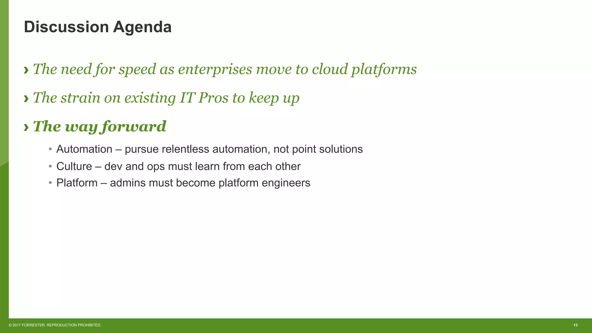 13© 2017 FORRESTER. REPRODUCTION PROHIBITED.
Discussion Agenda
› The need for speed as enterprises move to cloud platforms
› The strain on existing IT Pros to keep up
› The way forward
•  Automation – pursue relentless automation, not point solutions
•  Culture – dev and ops must learn from each other
•  Platform – admins must become platform engineers
 
