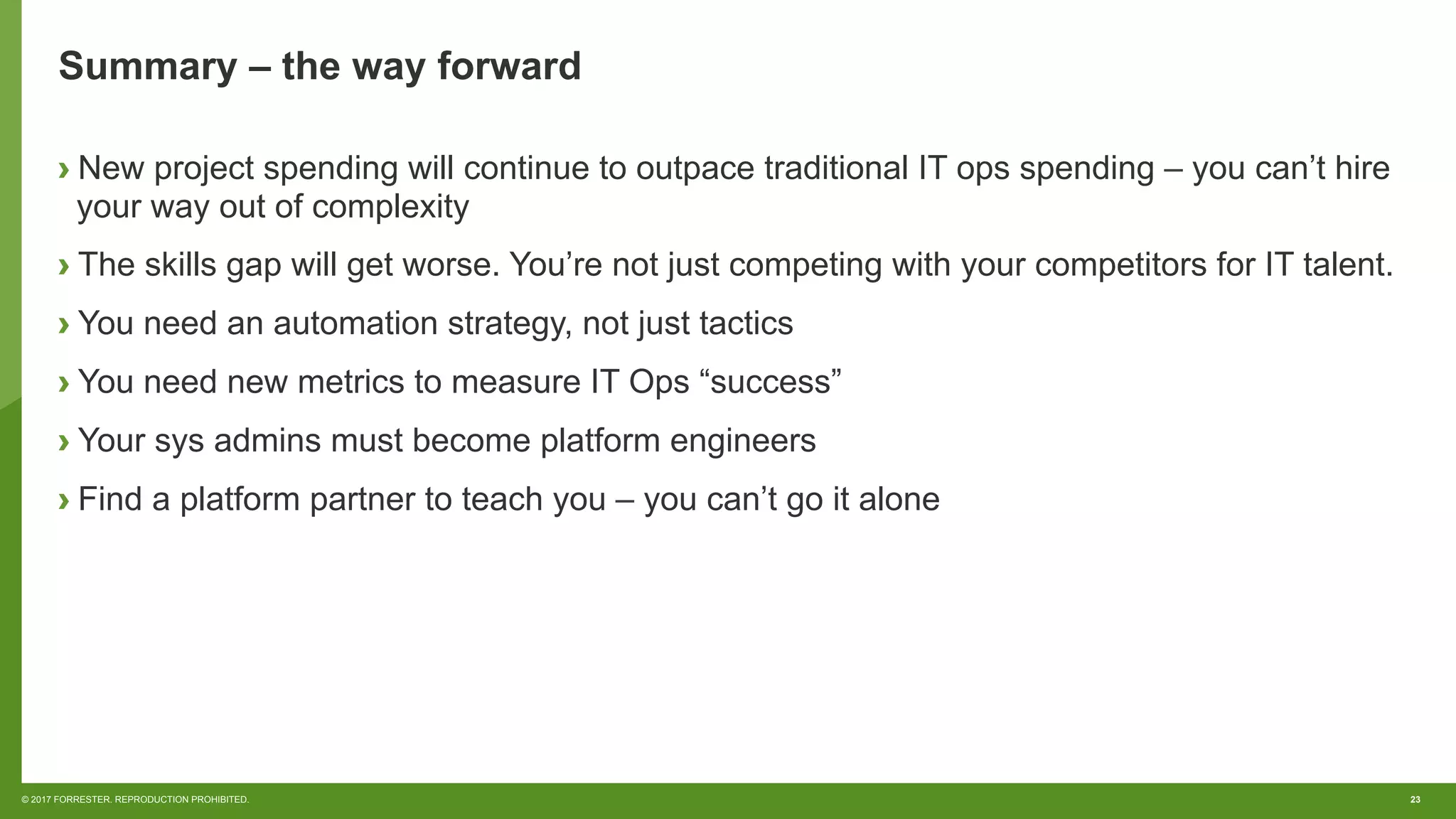 23© 2017 FORRESTER. REPRODUCTION PROHIBITED.
Summary – the way forward
› New project spending will continue to outpace traditional IT ops spending – you can’t hire
your way out of complexity
› The skills gap will get worse. You’re not just competing with your competitors for IT talent.
› You need an automation strategy, not just tactics
› You need new metrics to measure IT Ops “success”
› Your sys admins must become platform engineers
› Find a platform partner to teach you – you can’t go it alone
 
