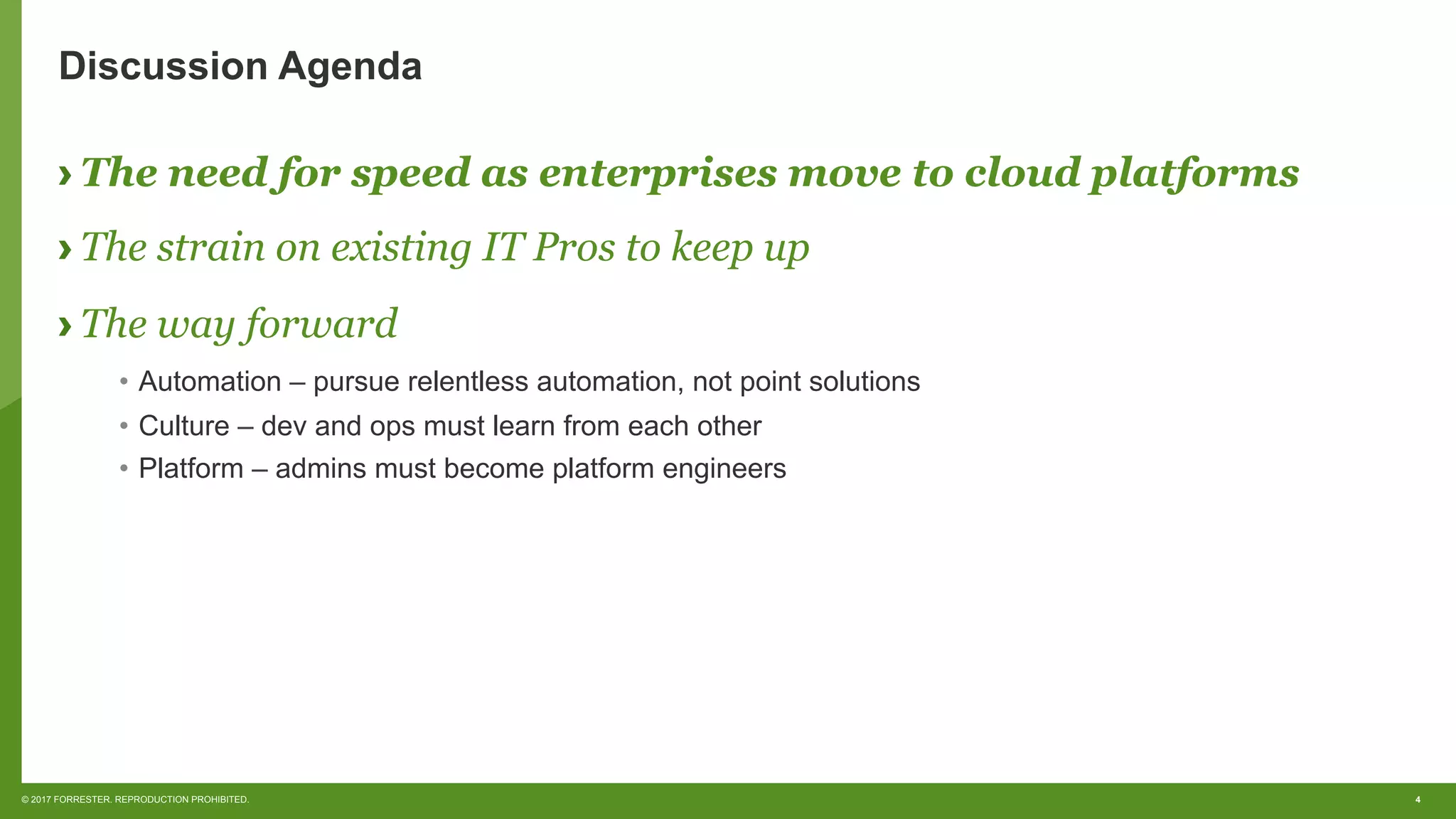 4© 2017 FORRESTER. REPRODUCTION PROHIBITED.
Discussion Agenda
› The need for speed as enterprises move to cloud platforms
› The strain on existing IT Pros to keep up
› The way forward
•  Automation – pursue relentless automation, not point solutions
•  Culture – dev and ops must learn from each other
•  Platform – admins must become platform engineers
 