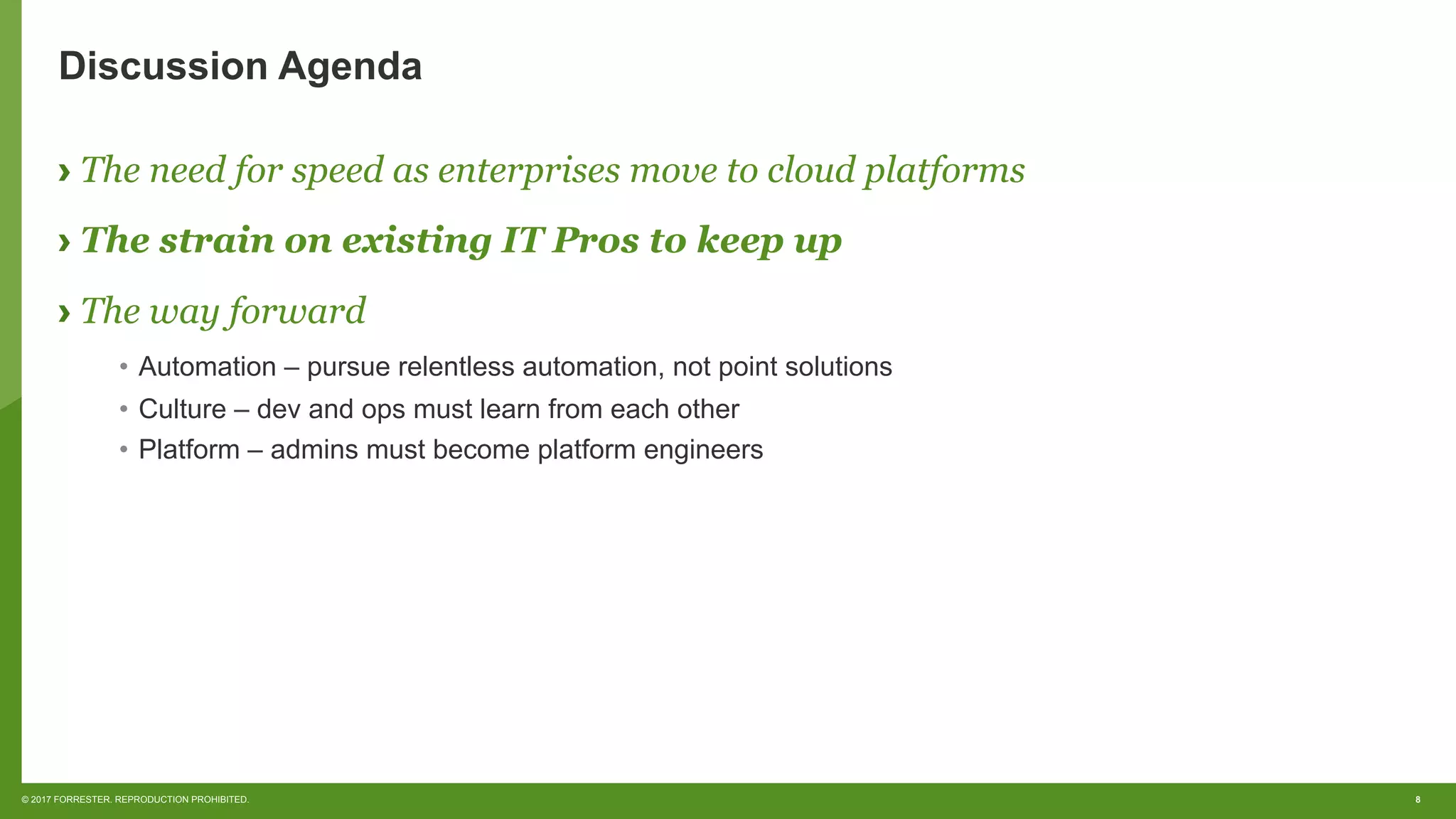 8© 2017 FORRESTER. REPRODUCTION PROHIBITED.
Discussion Agenda
› The need for speed as enterprises move to cloud platforms
› The strain on existing IT Pros to keep up
› The way forward
•  Automation – pursue relentless automation, not point solutions
•  Culture – dev and ops must learn from each other
•  Platform – admins must become platform engineers
 