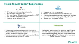 Pivotal Cloud Foundry Experiences
!  50% improvement in development velocity
!  90% reduction in technical debt
!  900+ developers, 150 organizations supported on PCF
!  50% reduction in reported incidents
!  Reduced server farms by 75%
!  “We stood up PCF the same day”
!  “We can provision an environment in 15 minutes”
!  “We get to drive the company as a technology company
not an old insurance company driven by actuaries”
!  “Moving from 100 days to minutes”
!  Developer productivity increased from 20% to 80%
!  Physical infrastructure reset shortened from 2 months to
6 hours and with no customer impact
!  New environment provisioning 60 hours down to 30 mins
!  Innovation capacity up from 5% to 80%
“People have taken notice of the rapid rate at which we’re
now able to deliver applications. We’ve transitioned to a
situation where ops people who were moving files before
are now managing Cloud Foundry, ops is now seen as a
partner instead of a barrier.”
 