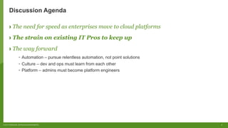 8© 2017 FORRESTER. REPRODUCTION PROHIBITED.
Discussion Agenda
› The need for speed as enterprises move to cloud platforms
› The strain on existing IT Pros to keep up
› The way forward
•  Automation – pursue relentless automation, not point solutions
•  Culture – dev and ops must learn from each other
•  Platform – admins must become platform engineers
 