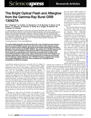 Research Articles
than the typical GRB localized by
Swift. However, even accounting for its
proximity, the intense gamma-ray fluxes observed imply an apparent isotropic
energy release of nearly 1054 ergs and
rank it among the more powerful GRBs
ever detected (3). Subsequent optical
monitoring discovered the emergence
of a broad-line supernova at the GRB
1
1
1
1
1
W. T. Vestrand, * J. A. Wren, A. Panaitescu, P. R. Wozniak, H. Davis, D. M.
location (8).
1
2
2
3
3
4
Palmer, G. Vianello, N. Omodei, S. Xiong, M. S. Briggs, M. Elphick, W.
This powerful GRB also generated
Paciesas,5 W. Rosing4
an extremely bright flash of optical
1
emission and a long-lived, bright, optiLos Alamos National Laboratory, P.O. Box 1663, Los Alamos, NM 87545, USA. 2W.W. Hansen
cal afterglow. Three independent
Experimental Physics Laboratory, Kavli Institute for Particle Astrophysics and Cosmology, Department of
Physics, and SLAC National Accelerator Laboratory, Stanford University, Stanford, CA 94305, USA.
RAPTOR (RAPid Telescopes for Opti3
Center for Space Plasma and Aeronomic Research, University of Alabama in Huntsville, 320 Sparkman
cal Response) full sky monitoring teleDr., Huntsville, AL 35899, USA. 4Las Cumbres Observatory Global Telescope Network, Inc., 6740 Cortona
scopes (9), at locations in New Mexico
5
Drive, Suite 102, Santa Barbara, CA 93117, USA. Universities Space Research Association, 320
and Hawaii, detected the emergence of
Sparkman Dr., Huntsville, AL 35899, USA.
a bright flash, temporally coincident
*Corresponding author. E-mail: vestrand@lanl.gov
with the onset of gamma-ray emission,
at the location of GRB 130427A. The
The optical light generated simultaneously with x-rays and gamma-rays during a
optical flash rapidly peaked at a magnitude 7.03 ± 0.03 (unfiltered observagamma-ray burst (GRB) provides clues about the nature of the explosions that
occur as massive stars collapse. We report on the bright optical flash and fading
tions calibrated to Sloan r’ band) in an
exposure that covered the time interval
afterglow from powerful burst GRB 130427A. The optical and >100 MeV gamma-ray
flux show a close correlation during the first 7000 s, best explained by reverse
To + 9.31 to To + 19.31 s. After the
shock emission co-generated in the relativistic burst ejecta as it collides with
peak, the flash faded with a power-law
surrounding material. At later times, optical observations show the emergence of
flux decay with index α = –1.67 ± 0.07
emission generated by a forward shock traversing the circumburst environment.
(χ2 = 0.68/5 dof) and was detected for
The link between optical afterglow and >100 MeV emission suggests that nearby
about 80 s until it faded below the
early peaked afterglows will be the best candidates for studying particle
~10th magnitude sensitivity limit of the
acceleration at GeV/TeV energies.
RAPTOR full sky monitors.
The taxonomy for optical emission
detected during the prompt gamma-ray
Long-duration gamma-ray bursts are associated with the collapse of emitting interval identifies two broad classes: prompt optical emission
massive stars to form black holes (1) or rapidly-spinning, highly- correlated with prompt gamma-ray emission (10–12) and early optical
magnetized, neutron stars (2). This collapse is believed to eject collimat- afterglow emission uncorrelated with the prompt gamma-ray emission
ed relativistic jets that, through internal dissipation processes and colli- (11, 13, 14). In context of the standard fireball model (15, 16), the
sions with the surroundings, generate luminous outbursts of prompt optical emission is attributed to internal shocks in an ultraelectromagnetic radiation that have been detected at radio frequencies to relativistic jet outflow generated by the central engine and the afterglow
very high (GeV) gamma-ray energies. Most of the outburst energy is emission to external shocks generated by interaction with the surroundemitted in the gamma-rays. But, starting with the first observations that ing medium. The prompt optical emission therefore reflects the impulestablished that GRBs occur at cosmological distances (3), correlative sive energy injection into the jet and the early afterglow emission
optical observations, in particular, have proven themselves as important measures the response of the jet/environment system to the energy injectools for unraveling the nature of GRB explosions. Here we present ob- tion. Bright optical flashes from reverse shocks were predicted on theoservations of the optical flash and early afterglow for a nearby burst that retical grounds (16, 17) before observational evidence was seen in GRB
is bright enough in very high energy gamma-rays to allow a detailed 990123 (13). The optical flash light-curve for GRB 130427A shows a
comparison of the >100 MeV gamma-ray and optical light curves. These single peak delayed with respect to the keV-MeV prompt gamma-ray
optical observations cover the critical early phases of the explosion from peak (Fig. 1) and a steep power-law flux that is consistent with the prethe time interval before the event onset, through the bright optical and dictions of models for optical flashes from reverse shocks (17). Based on
prompt gamma-ray emitting period, and well into the early afterglow the above taxonomy, the brightness of the flash, and the rapid power law
phase.
flux decay, it makes sense to associate the optical flash with reverse
Starting at 27 April 2013 at 07:47:06.42 UTC (hereafter To), the shock emission.
Gamma Ray Burst Monitor (GBM) on the Fermi Satellite, the Burst
To explore the evolution of the broad band GRB spectrum during the
Alert Telescope (BAT) on the Swift Satellite, and an armada of other optical flash, we constructed spectral energy distributions (SED) using
space-based gamma-ray detectors detected the onset of a powerful gam- simultaneous measurements taken with the Fermi GBM and the Fermi
ma-ray burst (GRB) (4, 5). This GRB, called GRB 130427A, had the Large Area Telescope (LAT). Each snapshot of the time evolving SED
largest gamma-ray fluence (~2.7 × 10–3 erg/cm2 in the 20 keV-1200 keV was formed by integrating the GRB flux over the same time interval as
band) measured in more than 18 years of operation by Konus-Wind (6) the optical exposure. We found that the broad-band SEDs (Fig. 2) varied
and set a record for duration of the >100 MeV gamma-ray emitting in- rapidly during the first 40 s and the optical measurements fell far from
terval (5). Spectroscopy of the optical counterpart (7), coarsely localized the values expected from extrapolation of the keV-MeV SED. However
by the Swift BAT and later refined by follow-up with optical telescopes, as the intensity of the outburst declined during the next 40 s interval, the
places the GRB at a redshift z = 0.34—a distance about five times closer SED shape stabilized and the optical measurements started to converge

/ http://www.sciencemag.org/content/early/recent / 21 November 2013 / Page 1 / 10.1126/science.1242316

Downloaded from www.sciencemag.org on December 1, 2013

The Bright Optical Flash and Afterglow
from the Gamma-Ray Burst GRB
130427A

 