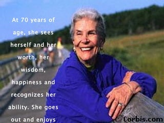 At 70 years of age, she sees herself and her worth, her wisdom, happiness and recognizes her ability. She goes out and enjoys life to the fullest. 