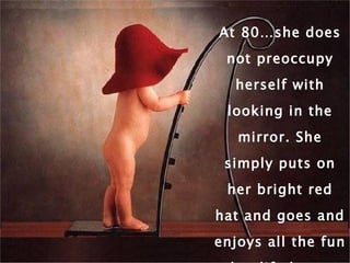 At 80…she does not preoccupy herself with looking in the mirror. She simply puts on her bright red hat and goes and enjoys all the fun that life has to offer. 