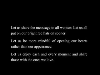 Let us share the messsage to all women: Let us all put on our bright red hats on sooner! Let us be more mindful of opening our hearts rather than our appearance.  Let us enjoy each and every moment and share those with the ones we love. 