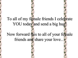 To all of my female friends I celebrate YOU today and send a big hug! Now forward this to all of your female friends and share your love… 
