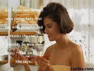 At 14, she sees herself as a young lady, but fat, with pimples and thinks she can’t possibly be seen this way. “How awful!” She says.. 